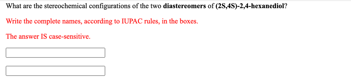 What are the stereochemical configurations of the two diastereomers of (2S,4S)-2,4-hexanediol?
Write the complete names, according to IUPAC rules, in the boxes.
The answer IS case-sensitive.
