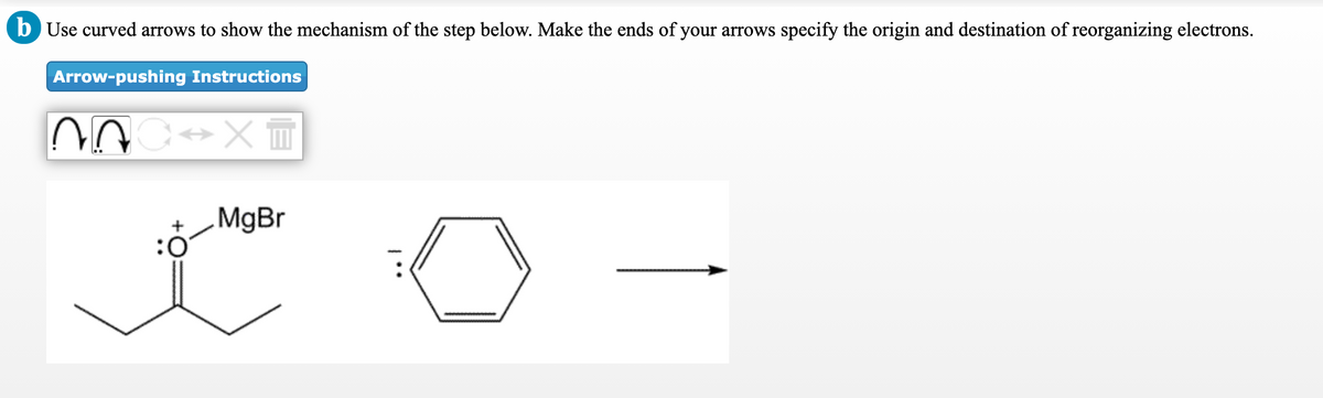 b Use curved arrows to show the mechanism of the step below. Make the ends of your arrows specify the origin and destination of reorganizing electrons.
Arrow-pushing Instructions
MgBr
