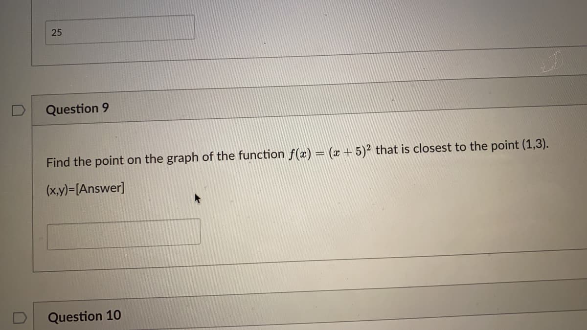 25
Question 9
Find the point on the graph of the function f (x) = (x +5)2 that is closest to the point (1,3).
(x,y)=[Answer]
Question 10
