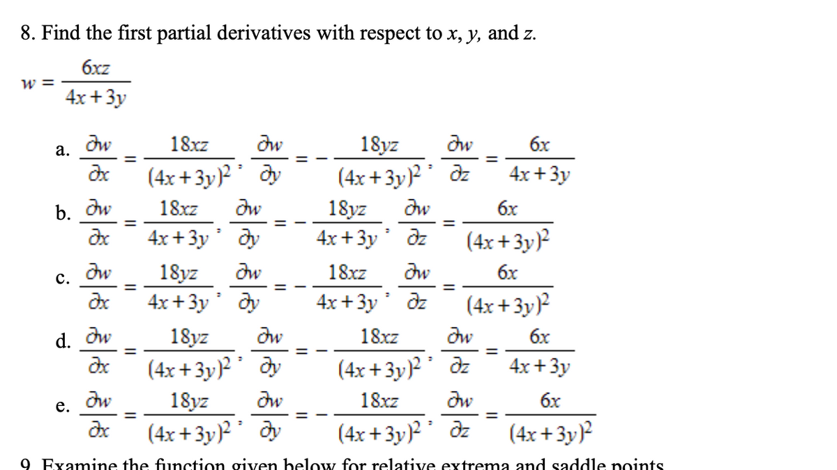 8. Find the first partial derivatives with respect to x, y, and z.
6xz
w =
4x +3y
18xz
dw
dw
6x
18yz
(4x + 3y)? ' dz
18yz
4x +3y dz
а.
%3D
(4x + 3y)² ' dy
4x +3y
b. dw
18xz
dw
dw
6x
4x +3y dy
(4x + 3y)²
dw
18yz
dw
18xz
dw
6x
с.
%3D
4x +3y dy
4x +3y dz
(4x + 3y)²
18xz
dw
6x
18yz
(4x + 3y)?' dy
d. dw
%3D
(4x + 3y)?' dz
4x +3y
18yz
dw
18xz
dw
6x
е.
(4x +3y)?' dy
(4x + 3y)² ' dz
(4x +3y)?
9 Examine the function given below for relative extrema and saddle points
