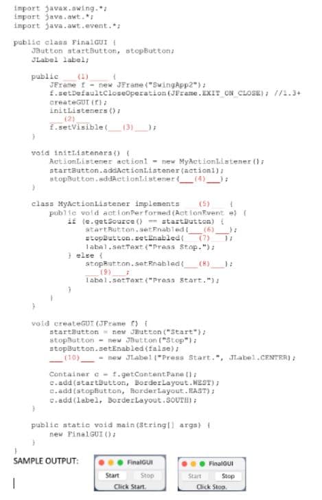 import javax.swing.*;
import java.awt.*;
import java.awt.event.*;
public class FinalGUI (
JButton startButton, stopButton;
JLabel label;
public (1)
t
JFrame 1 - new JFrame ("SwingApp2");
f.setDefaultCloseOperation (JFrame.EXIT_ON_CLOSE); //2.3+
createGUT (f);
initListeners ();
(2)
f.setVisible(____ (3)__);
}
void initListeners() (
ActionListener actionl new MyActionListener();
startButton.addActionListener(actioni);
stopButton.addActionListener(
(4));
}
(5)
4
class MyActionListener implements
public void actionPer formed (ActionEvent e) {
if (e.getSource ()-startButton) {
startButton.setEnabled(
(6)
(7) 17
stopButton.setEnabled(
label.setText ("Prass Stop.");
} else {
atopButton.setEnabled( (8)______};
(9)
label.setTaxt ("Press Start.");
startButton = new JButton ("Start");
stopButton
new JButton ("Stop");
stopButton.setEnabled(false);
(10)
- new JLabel("Press Start.", JLabel.CENTER);
-
Container cf.getContent Pane ();
c.add(startButton, BorderLayout.NEST);
c.add(stopButton, BorderLayout.EAST);
c.add(label, BorderLayout.SOUTH);
}
public static void main(String[] args) {
new FinalGUI ();
}
SAMPLE OUTPUT:
FinalGUI
Start
Stop
Start
1
3
void createGUT (JFrame ) [
Click Start.
FinalGUI
Stop
Click Stop
