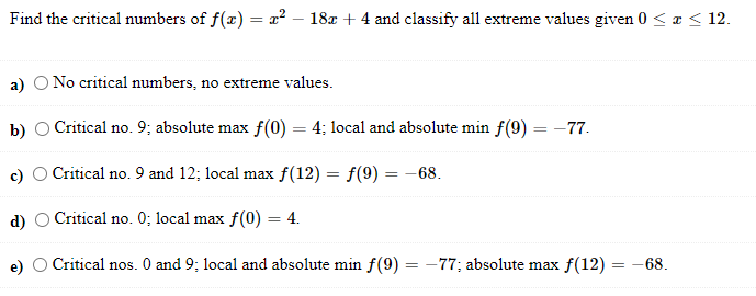 Find the critical numbers of f(x) = x² – 18x + 4 and classify all extreme values given 0 < ¤ < 12.
a) O No critical numbers, no extreme values.
b) O Critical no. 9; absolute max f(0) = 4; local and absolute min f(9) = -77.
c) O Critical no. 9 and 12; local max f(12) = f(9) = –68.
d)
Critical no. 0; local max f(0)
4.
OCritical nos. 0 and 9; local and absolute min f(9) = -77; absolute max f(12) = -68.
