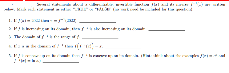 Several statements about a differentiable, invertible function f(r) and its inverse f-(z) are written
below. Mark each statement as either "TRUE" or "FALSE" (no work need be included for this question).
1. If f(T) = 2022 then 7 = f-'(2022).
2. If f is increasing on its domain, then f-1 is also increasing on its domain.
3. The domain of f-1 is the range of f.
4. If r is in the domain of f-l then f(f"(x)) =
= r.
5. If f is concave up on its domain then f-1 is concave up on its domain. (Hint: think about the examples f(r) = er and
f-1(1) = In r.)
