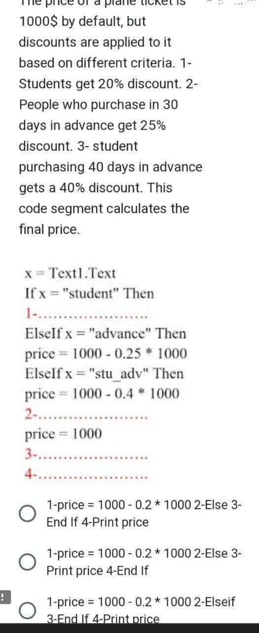 !
1000$ by default, but
discounts are applied to it
based on different criteria. 1-
Students get 20% discount. 2-
People who purchase in 30
days in advance get 25%
discount. 3- student
purchasing 40 days in advance
gets a 40% discount. This
code segment calculates the
final price.
x = Text1.Text
If x= "student" Then
1-...
ElseIf x= "advance" Then
price 1000 - 0.25 * 1000
ElseIf x= "stu_adv" Then
price 1000 - 0.4 * 1000
2-......
price = 1000
3-.....
4-..
O
=
1-price = 1000 - 0.2 * 1000 2-Else 3-
End If 4-Print price
1-price 1000 - 0.2 * 1000 2-Else 3-
Print price 4-End If
1-price =
3-End If 4-Print price
= 1000 -0.2 * 1000 2-Elseif