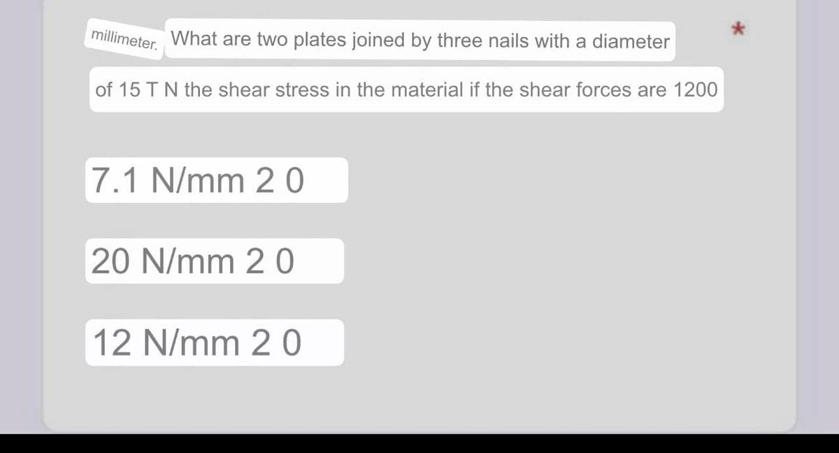 millimeter.
What are two plates joined by three nails with a diameter
of 15 T N the shear stress in the material if the shear forces are 1200
7.1 N/mm 20
20 N/mm 20
12 N/mm 20