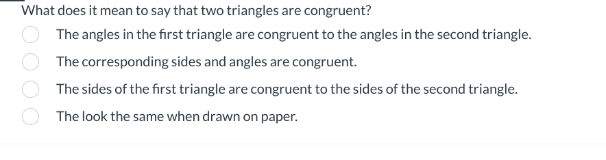 What does it mean to say that two triangles are congruent?
The angles in the first triangle are congruent to the angles in the second triangle.
The corresponding sides and angles are congruent.
The sides of the first triangle are congruent to the sides of the second triangle.
The look the same when drawn on paper.