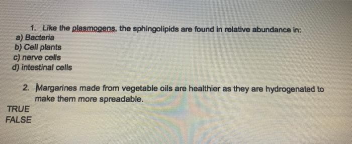1. Like the plasmogens, the sphingolipids are found in relative abundance in:
a) Bacteria
b) Cell plants
c) nerve cells
d) intestinal cells
2. Margarines made from vegetable oils are healthier as they are hydrogenated to
make them more spreadable.
TRUE
FALSE
