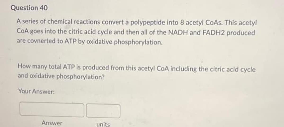 Question 40
A series of chemical reactions convert a polypeptide into 8 acetyl CoAs. This acetyl
CoA goes into the citric acid cycle and then all of the NADH and FADH2 produced
are covnerted to ATP by oxidative phosphorylation.
How many total ATP is produced from this acetyl CoA including the citric acid cycle
and oxidative phosphorylation?
Your Answer:
Answer
units
