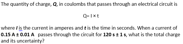 The quantity of charge, Q, in coulombs that passes through an electrical circuit is
Q= I xt
where / is the current in amperes and t is the time in seconds. When a current of
0.15 A± 0.01 A passes through the circuit for 120 st1s, what is the total charge
and its uncertainty?
