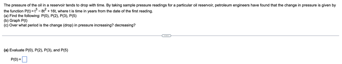 .3
The pressure of the oil in a reservoir tends to drop with time. By taking sample pressure readings for a particular oil reservoir, petroleum engineers have found that the change in pressure is given by
the
(a) Find the following: P(0), P(2), P(3), P(5)
function P(t) = t³ - 8t² + 16t, where t is time in years from the date of the first reading.
(b) Graph P(t)
(c) Over what period is the change (drop) in pressure increasing? decreasing?
(a) Evaluate P(0), P(2), P(3), and P(5)
P(0) =