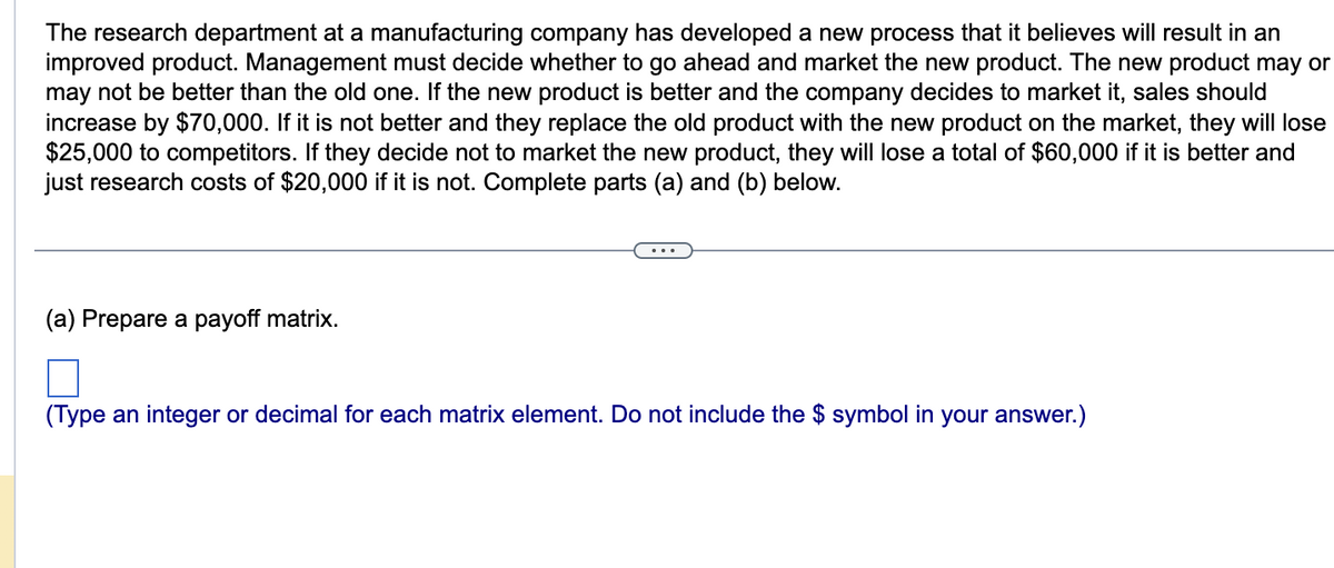 The research department at a manufacturing company has developed a new process that it believes will result in an
improved product. Management must decide whether to go ahead and market the new product. The new product may or
may not be better than the old one. If the new product is better and the company decides to market it, sales should
increase by $70,000. If it is not better and they replace the old product with the new product on the market, they will lose
$25,000 to competitors. If they decide not to market the new product, they will lose a total of $60,000 if it is better and
just research costs of $20,000 if it is not. Complete parts (a) and (b) below.
(a) Prepare a payoff matrix.
□
(Type an integer or decimal for each matrix element. Do not include the $ symbol in your answer.)
