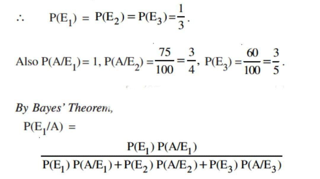P(E₁) = P(E2) = P(E3)== 3.
75
3
Also P(A/E)= 1, P(A/E2) = 100
By Bayes' Theorem,
P(E₁/A) =
60
"
4
P(E3)=
100
P(E₁) P(A/E₁)
315
P(E₁) P(A/E₁)+P(E2) P(A/E2)+P(E3) P(A/E3)