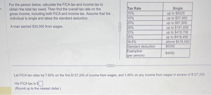 For the person below, calculate the FICA tax and income tax to
obtain the total tax owed. Then find the overall tax rate on the
gross income, including both FICA and income tax. Assume that the
individual is single and takes the standard deduction.
A man earned $30,000 from wages.
Tax Rate
10%
Single
up to $9325
15%
up to $37,950
25%
up to $91,900
28%
up to $191,650
33%
up to $416,700
35%
up to $418,400
39.6%
above $418,400
Standard deduction
Exemption
(per person)
$6350
$4050
Let FICA tax rates be 7.65% on the first $127,200 of income from wages, and 1.45% on any income from wages in excess of $127,200.
His FICA tax is $
(Round up to the nearest dollar.)