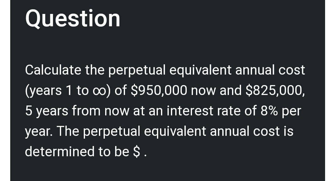 Question
Calculate the perpetual equivalent annual cost
(years 1 to ∞o) of $950,000 now and $825,000,
5 years from now at an interest rate of 8% per
year. The perpetual equivalent annual cost is
determined to be $.