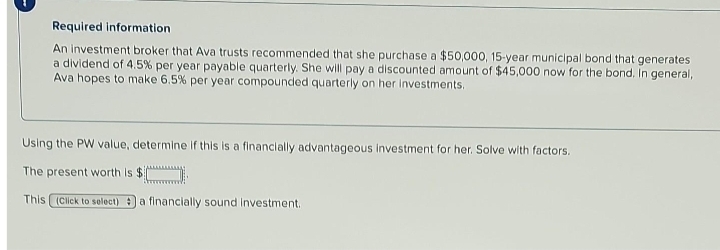 Required information
An investment broker that Ava trusts recommended that she purchase a $50,000, 15-year municipal bond that generates
a dividend of 4.5% per year payable quarterly. She will pay a discounted amount of $45,000 now for the bond. In general,
Ava hopes to make 6.5% per year compounded quarterly on her investments.
Using the PW value, determine if this is a financially advantageous investment for her. Solve with factors.
The present worth is $
This (Click to select) a financially sound investment.