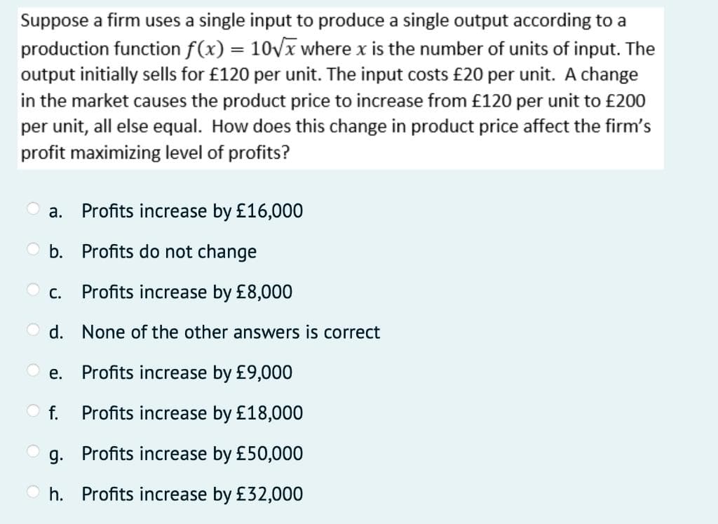 Suppose a firm uses a single input to produce a single output according to a
production function f(x) = 10√x where x is the number of units of input. The
output initially sells for £120 per unit. The input costs £20 per unit. A change
in the market causes the product price to increase from £120 per unit to £200
per unit, all else equal. How does this change in product price affect the firm's
profit maximizing level of profits?
a. Profits increase by £16,000
Ob. Profits do not change
Profits increase by £8,000
d. None of the other answers is correct
Profits increase by £9,000
f. Profits increase by £18,000
g. Profits increase by £50,000
h. Profits increase by £32,000
C.
e.