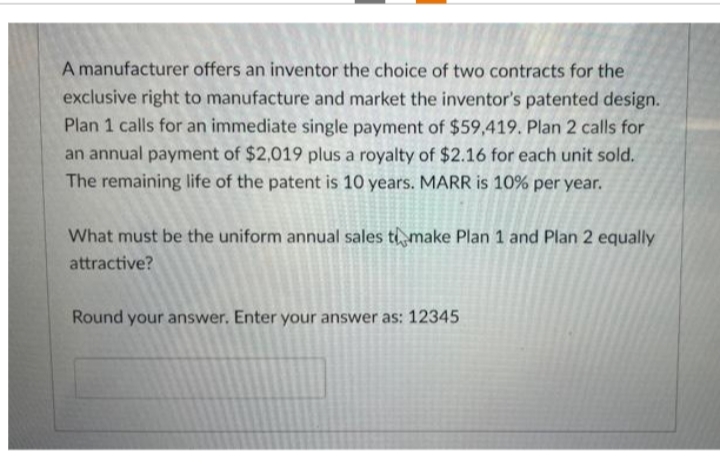 A manufacturer offers an inventor the choice of two contracts for the
exclusive right to manufacture and market the inventor's patented design.
Plan 1 calls for an immediate single payment of $59,419. Plan 2 calls for
an annual payment of $2,019 plus a royalty of $2.16 for each unit sold.
The remaining life of the patent is 10 years. MARR is 10% per year.
What must be the uniform annual sales to make Plan 1 and Plan 2 equally
attractive?
Round your answer. Enter your answer as: 12345