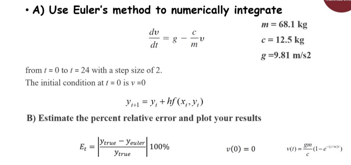 • A) Use Euler's method to numerically integrate
m = 68.1 kg
c = 12.5 kg
g=9.81 m/s2
from t = 0 to t = 24 with a step size of 2.
The initial condition at t = 0 is v=0
Et
du
dt
=
Ytrue-Yeuler
ytrue
=
Yi+1 = Y; +hf (x₁, y¡ )
B) Estimate the percent relative error and plot your results
g
100%
m
v(0) = 0
gm
v(t)= -(1-e-(c/m)t)