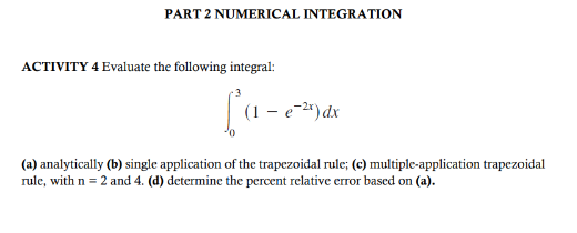 PART 2 NUMERICAL INTEGRATION
ACTIVITY 4 Evaluate the following integral:
La-
(1 - e-²x) dx
(a) analytically (b) single application of the trapezoidal rule; (c) multiple-application trapezoidal
rule, with n = 2 and 4. (d) determine the percent relative error based on (a).