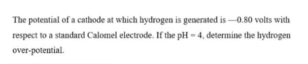 The potential of a cathode at which hydrogen is generated is –0.80 volts with
respect to a standard Calomel electrode. If the pH = 4, determine the hydrogen
over-potential.
