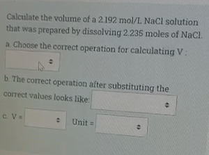 Calculate the volume of a 2.192 mol/L NaCl solution
that was prepared by dissolving 2.235 moles of NaCl.
a Choose the correct operation for calculating V:
b. The correct operation after substituting the
correct values looks like:
Unit =
