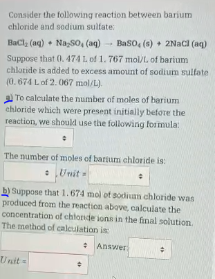 Consider the following reaction between barium
chloride and sodium sulfate:
BaCl (aq) + NazSo, (aq)
Baso, (s) + 2NACI (aq)
Suppose that 0.474 L of 1. 767 mol/L of barium
chlotide is added to excess amount of sodium sulfate
(0.674 L of 2. 067 mol/L).
a To calculate the number of moles of barium
chloride which were present initially before the
reaction, we should use the following formula:
The number of moles of barium chloride is:
:Unit =
b) Suppose that 1.674 mol ot sodium chloride was
produced from the reaction above, calculate the
concentration of chtoride ions in the final solution.
The method of calculation is:
* Answer
Unit =
