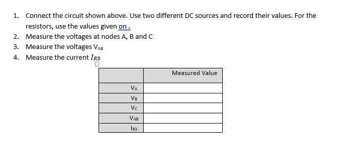 1. Connect the circuit shown above. Use two different DC sources and record their values. For the
resistors, use the values given on.
2. Measure the voltages at nodes A, B and C
3. Measure the voltages VAB
4. Measure the current IR3
Measured Value
VA
VB
Vc
VAB
