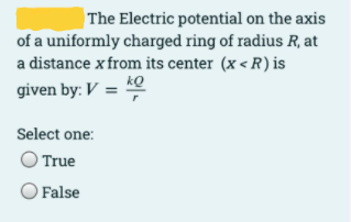 |The Electric potential on the axis
of a uniformly charged ring of radius R, at
a distance x from its center (x < R) is
kQ
given by: V =
Select one:
True
O False
