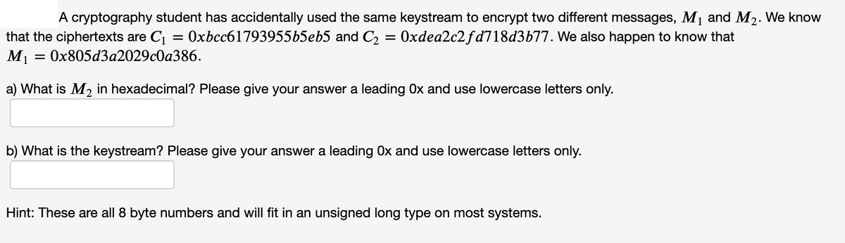 that the ciphertexts are C = 0xbcc61793955b5eb5 and C2 = 0xdea2c2 fd718d3b77. We also happen to know that
M1
A cryptography student has accidentally used the same keystream to encrypt two different messages, M1 and M2. We know
Оx805d3а2029c0а386.
a) What is M2 in hexadecimal? Please give your answer a leading 0x and use lowercase letters only.
b) What is the keystream? Please give your answer a leading Ox and use lowercase letters only.
Hint: These are all 8 byte numbers and will fit in an unsigned long type on most systems.
