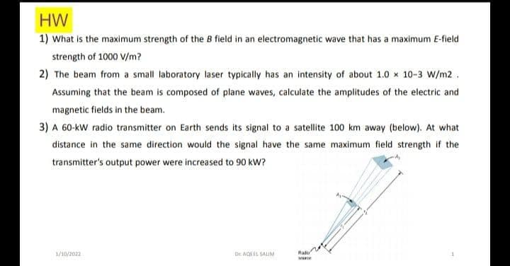 HW
1) What is the maximum strength of the B field in an electromagnetic wave that has a maximum E-field
strength of 1000 V/m?
2) The beam from a small laboratory laser typically has an intensity of about 1.0 x 10-3 W/m2.
Assuming that the beam is composed of plane waves, calculate the amplitudes of the electric and
magnetic fields in the beam.
3) A 60-kW radio transmitter on Earth sends its signal to a satellite 100 km away (below). At what
distance in the same direction would the signal have the same maximum field strength if the
transmitter's output power were increased to 90 kW?
1/10/2022
Dr AQEEL SAUM
Ralu