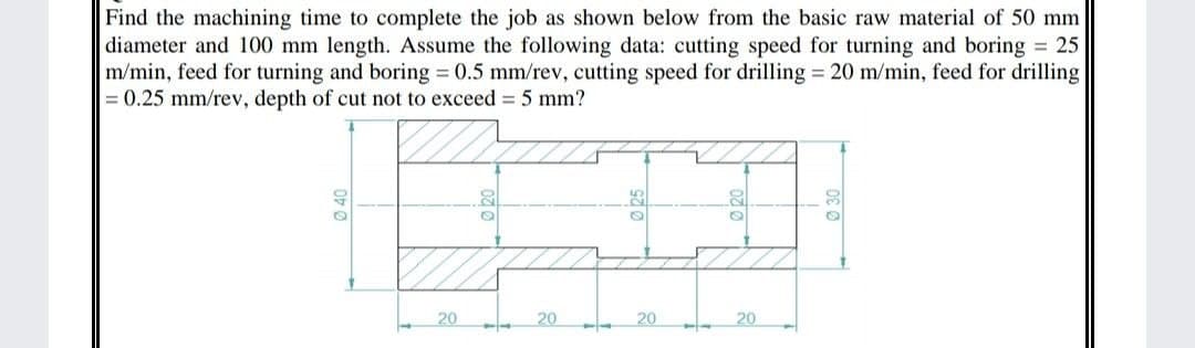 Find the machining time to complete the job as shown below from the basic raw material of 50 mm
diameter and 100 mm length. Assume the following data: cutting speed for turning and boring = 25
m/min, feed for turning and boring = 0.5 mm/rev, cutting speed for drilling = 20 m/min, feed for drilling
= 0.25 mm/rev, depth of cut not to exceed = 5 mm?
40
25
20
20
20
20

