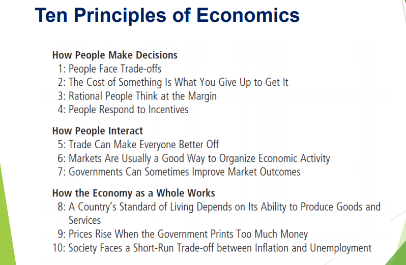 Ten Principles of Economics
How People Make Decisions
1: People Face Trade-offs
2: The Cost of Something Is What You Give Up to Get It
3: Rational People Think at the Margin
4: People Respond to Incentives
How People Interact
5: Trade Can Make Everyone Better Off
6: Markets Are Usually a Good Way to Organize Economic Activity
7: Governments Can Sometimes Improve Market Outcomes
How the Economy as a Whole Works
8: A Country's Standard of Living Depends on Its Ability to Produce Goods and
Services
9: Prices Rise When the Government Prints Too Much Money
10: Society Faces a Short-Run Trade-off between Inflation and Unemployment
