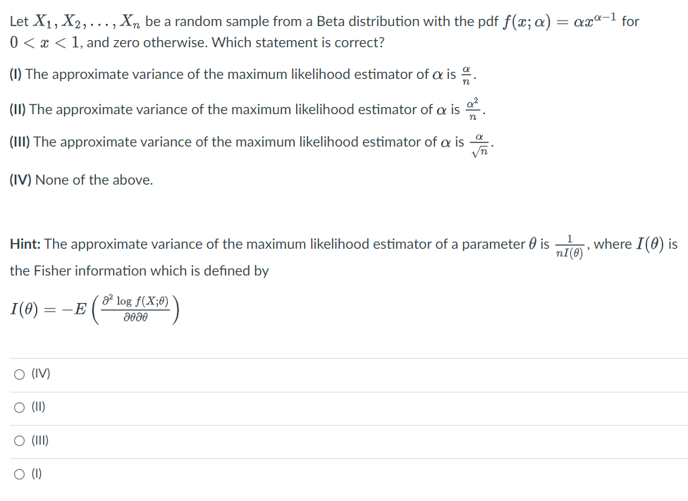 Let X₁, X2, ..., Xn be a random sample from a Beta distribution with the pdf f(x; a) = axa-¹ for
0<x< 1, and zero otherwise. Which statement is correct?
(1) The approximate variance of the maximum likelihood estimator of a is
(II) The approximate variance of the maximum likelihood estimator of a is 2.
(III) The approximate variance of the maximum likelihood estimator of a is
Vn
(IV) None of the above.
nI(0)
Hint: The approximate variance of the maximum likelihood estimator of a parameter is
the Fisher information which is defined by
I(0) = - E
O (IV)
O (II)
O (III)
O (1)
² log f(X;0)
მომე
where I (0) is