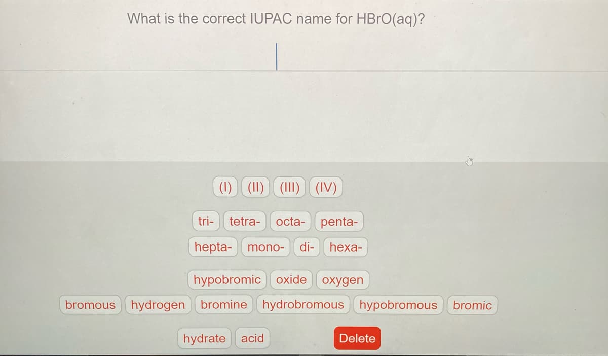 What is the correct IUPAC name for HBRO(aq)?
(1) (II) (II)
(IV)
tri-
tetra-
octa- penta-
hepta-
mono-
di-
hexa-
hypobromic oxide
охудen
bromous
hydrogen bromine hydrobromous hypobromous bromic
hydrate acid
Delete
