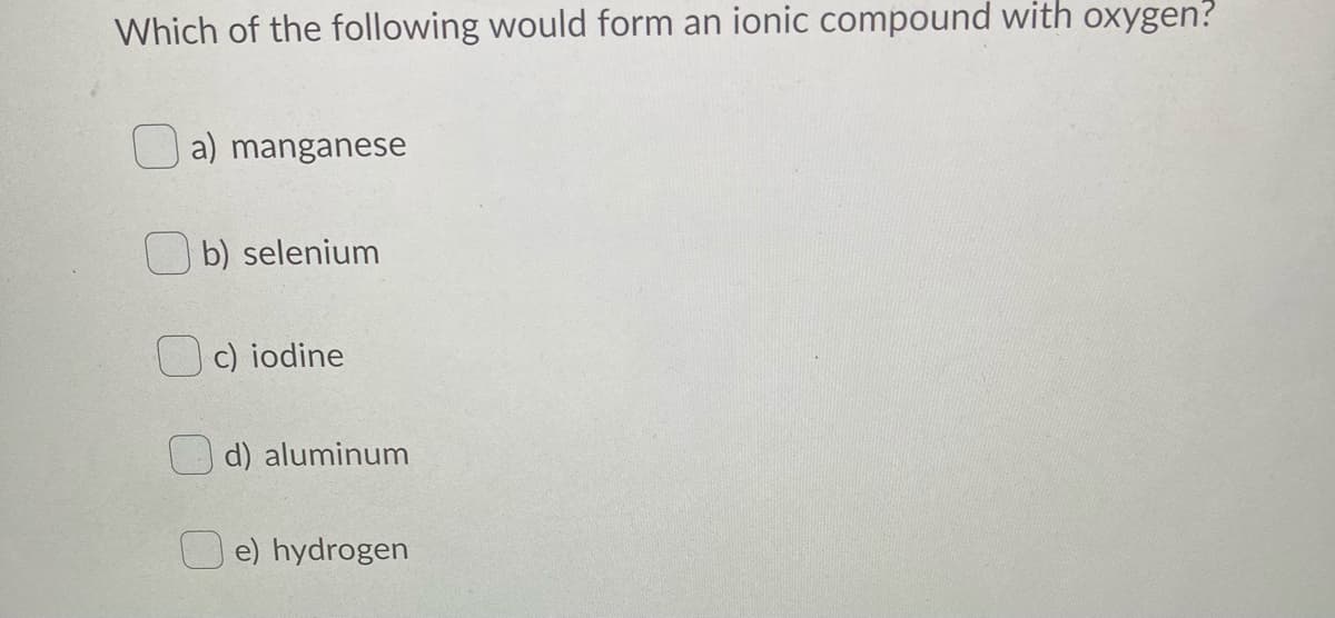 Which of the following would form an ionic compound with oxygen?
a) manganese
b) selenium
c) iodine
d) aluminum
e) hydrogen
