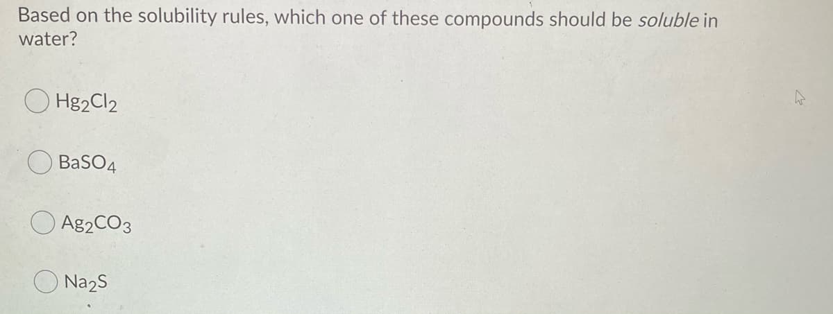 Based on the solubility rules, which one of these compounds should be soluble in
water?
Hg2Cl2
BaSO4
A82CO3
O Na2S
