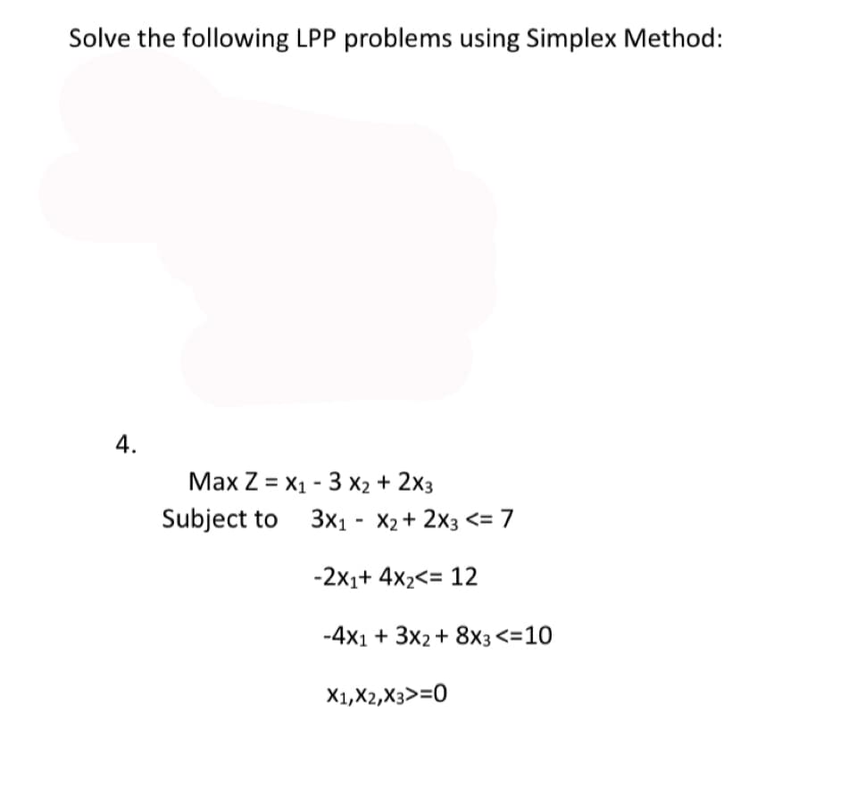 Solve the following LPP problems using Simplex Method:
4.
Max Z = X1 - 3 X2 + 2x3
Subject to 3x1 - X2+ 2x3 <= 7
-2x1+ 4x2<= 12
-4x1 + 3x2+ 8x3<=10
X1,X2,X3>=0
