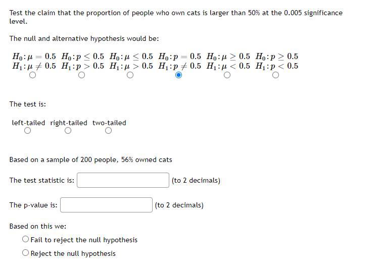 Test the claim that the proportion of people who own cats is larger than 50% at the 0.005 significance
level.
The null and alternative hypothesis would be:
=
Ho: 0.5 Ho:p ≤ 0.5 Ho: < 0.5
H₁: 0.5 H₁:p> 0.5 H₁:μ> 0.5
Ho:p = 0.5 Ho: 0.5 Ho:p> 0.5
H₁:p0.5 H₁: < 0.5 H₁: p < 0.5
The test is:
left-tailed right-tailed two-tailed
O
O
Based on a sample of 200 people, 56% owned cats
The test statistic is:
(to 2 decimals)
The p-value is:
Based on this we:
O Fail to reject the null hypothesis
O Reject the null hypothesis
(to 2 decimals)