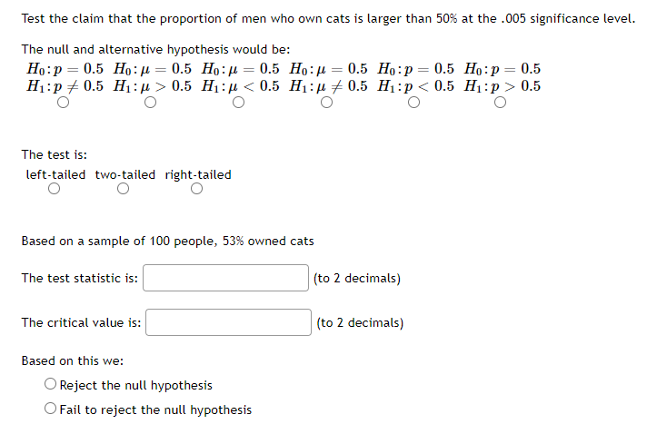 Test the claim that the proportion of men who own cats is larger than 50% at the .005 significance level.
The null and alternative hypothesis would be:
=
Ho: p= 0.5 Ho:μ = 0.5 Ho:μ 0.5 Ho:μ = 0.5 Ho:p = 0.5
H₁: p0.5 H₁:μ> 0.5 H₁:μ< 0.5 H₁: 0.5 H₁:p < 0.5
Ho: p = 0.5
H₁: p > 0.5
The test is:
left-tailed two-tailed right-tailed
Based on a sample of 100 people, 53% owned cats
The test statistic is:
(to 2 decimals)
The critical value is:
(to 2 decimals)
Based on this we:
O Reject the null hypothesis
O Fail to reject the null hypothesis