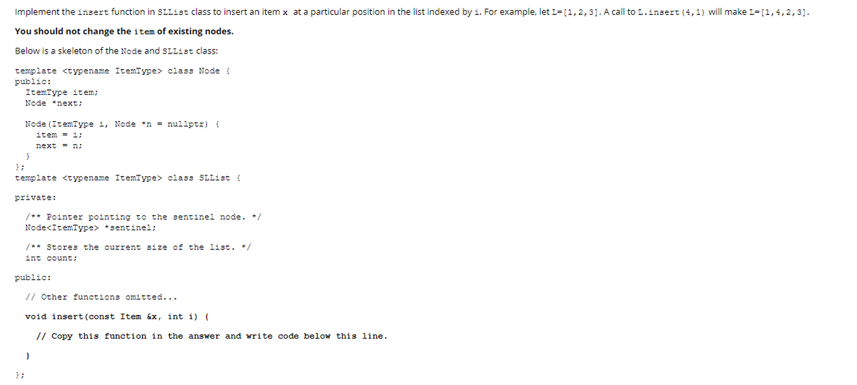 Implement the insert function in SLList class to insert an item x at a particular position in the list indexed by i. For example, let L= [1,2,3]. A call toL.insert (4,1) will make L=[1,4,2,3].
You should not change the item of existing nodes.
Below is a skeleton of the Node and SLList class:
template <typename ItemType> class Node
public:
ItemType item;
Node *next;
Node (ItemIype i, Node *n = nullptr) {
item - i;
next = n;
} ;
template <typename ItemType> class SLList {
private:
/** Pointer pointing to the sentinel node. */
Node<ItemType> *sentinel;
/** Stores the current size of the list. */
int count;
public:
// Other functions omitted...
void insert (const Item &x, int i) {
// Copy this function in the answer and write code below this line.
}
};
