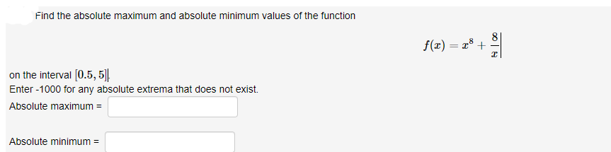 Find the absolute maximum and absolute minimum values of the function
f(x) = x° + 2|
on the interval [0.5, 5].
Enter -1000 for any absolute extrema that does not exist.
Absolute maximum =
Absolute minimum =
