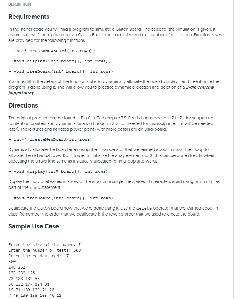 DESCRIPTION
Requirements
In the starter code you will find a program to simulate a Galton Board. The code for the simulation is given. It
assumes these formal parameters: a Galton Board, the board size and the number of tests to run. Function stubs
are provided for the following functions:
- int** createNewBoard (int rows);
void display (int* board[], int rows);
- void freeBoard (int* board[], int rows);
-
You must fill in the details of the function stubs to dynamically allocate the board, display it and free it once the
program is done using it. This will allow you to practice dynamic allocation and deletion of a 2-dlmenslonal
Jagged array.
Directions
The original problem can be found in Big C++ 3ed chapter 7.5. Read chapter sections 7.1 - 7.4 for supporting
content on pointers and dynamic allocation (though 7.3 is not needed for this assignment, it will be needed
later). The lectures and narrated power points with more details are on Blackboard.
int** createNewBoard (int rows);
Dynamically allocate the board array using the new operator that we learned about in class. Then loop to
allocate the individual rows. Don't forget to initialize the array elements to 0. This can be done directly when
allocating the arrays (the same as if statically allocated) or in a loop afterwards.
- void display (int* board[], int rows);
Display the individual values in a row of the array on a single line spaced 4 characters apart using setw (4) as
part of the cout Sstatement.
- void freeboard (int* board[], int rows);
Deallocate the Galton board now that we're done using it. Use the delete operator that we learned about in
class. Remember the order that we deallocate is the reverse order that we used to create the board.
Sample Use Case
Enter the size of the board: 7
Enter the number of tests: 500
Enter the random seed: 17
500
248 252
135 239 126
72 188 182 58
36 132 177 124 31
19 71 180 139 71 20
7 45 130 155 105 46 12

