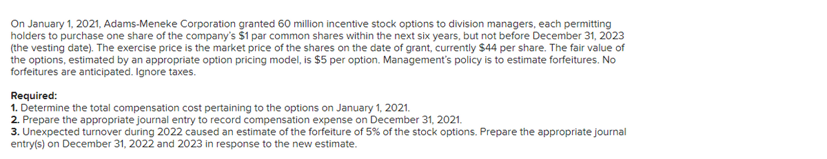 On January 1, 2021, Adams-Meneke Corporation granted 60 million incentive stock options to division managers, each permitting
holders to purchase one share of the company's $1 par common shares within the next six years, but not before December 31, 2023
(the vesting date). The exercise price is the market price of the shares on the date of grant, currently $44 per share. The fair value of
the options, estimated by an appropriate option pricing model, is $5 per option. Management's policy is to estimate forfeitures. No
forfeitures are anticipated. Ignore taxes.
Required:
1. Determine the total compensation cost pertaining to the options on January 1, 2021.
2. Prepare the appropriate journal entry to record compensation expense on December 31, 2021.
3. Unexpected turnover during 2022 caused an estimate of the forfeiture of 5% of the stock options. Prepare the appropriate journal
entry(s) on December 31, 2022 and 2023 in response to the new estimate.