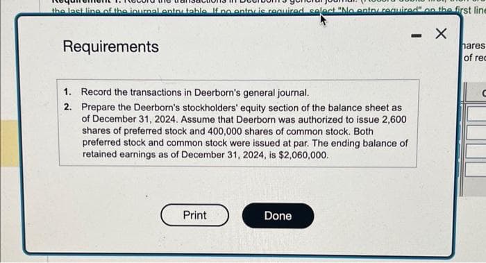 the last line of the journal enter table If no entov is required select "No entor required" on the first line
X
Requirements
1.
2.
Record the transactions in Deerborn's general journal.
Prepare the Deerborn's stockholders' equity section of the balance sheet as
of December 31, 2024. Assume that Deerborn was authorized to issue 2,600
shares of preferred stock and 400,000 shares of common stock. Both
preferred stock and common stock were issued at par. The ending balance of
retained earnings as of December 31, 2024, is $2,060,000.
Print
Done
-
hares
of rec