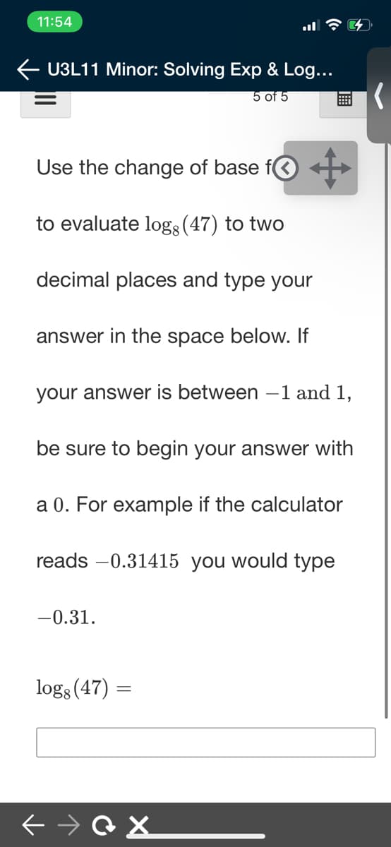 11:54
U3L11 Minor: Solving Exp & Log...
5 of 5
Use the change of base fO +
to evaluate log3 (47) to two
decimal places and type your
answer in the space below. If
your answer is between –1 and 1,
be sure to begin your answer with
a 0. For example if the calculator
reads -0.31415 you would type
-0.31.
logs (47) =
