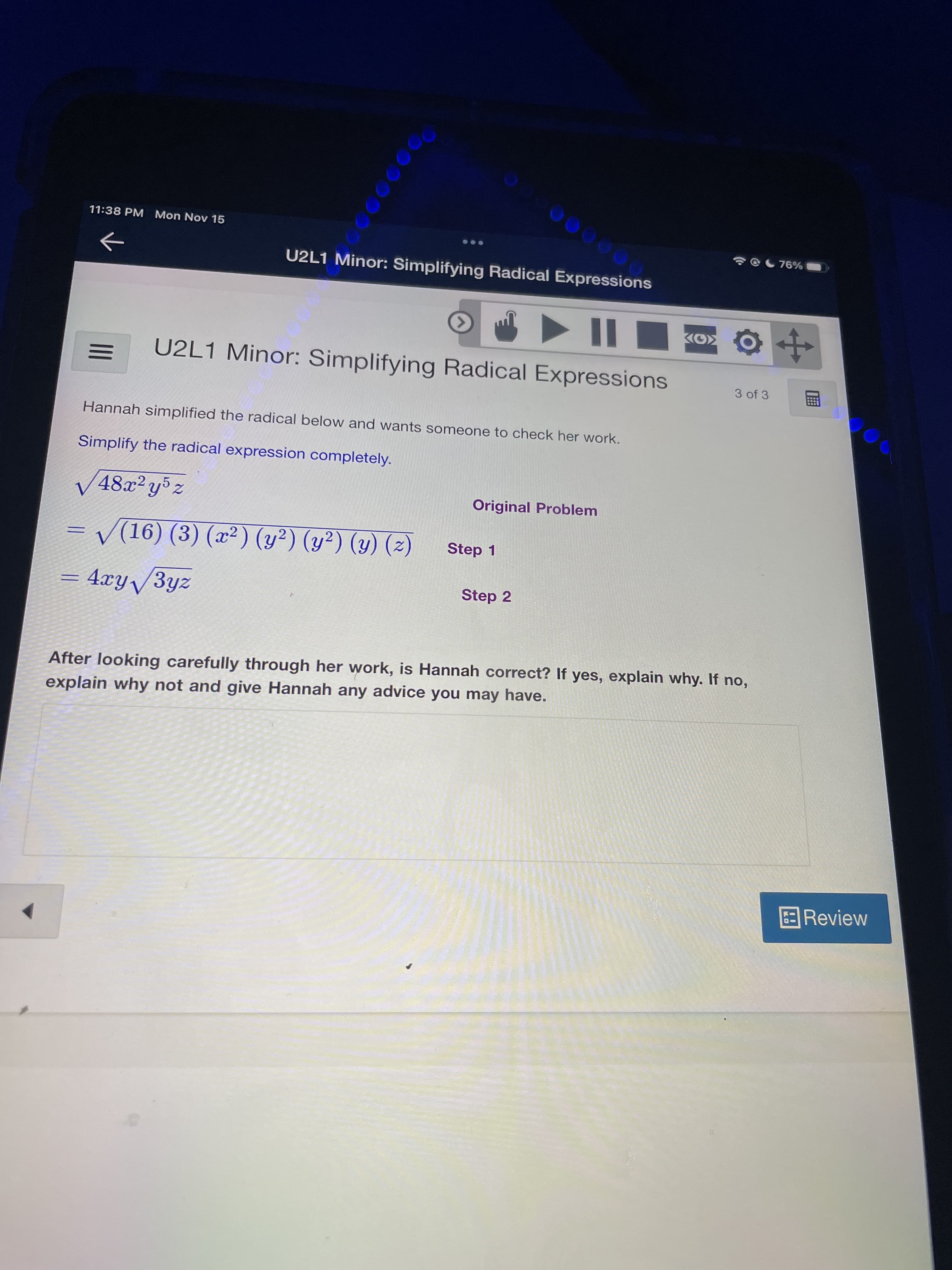 11:38 PM Mon Nov 15
U2L1 Minor: Simplifying Radical Expressions
00000
II
U2L1 Minor: Simplifying Radical Expressions
3 of 3
Hannah simplified the radical below and wants someone to check her work.
Simplify the radical expression completely.
V48x²y°z
Original Problem
= V(16) (3) (x²) (y²) (y²) (y) (2)
Step 1
= 4xy/3yz
Step 2
After looking carefully through her work, is Hannah correct? If yes, explain why. If no,
explain why not and give Hannah any advice you may have.
Review
