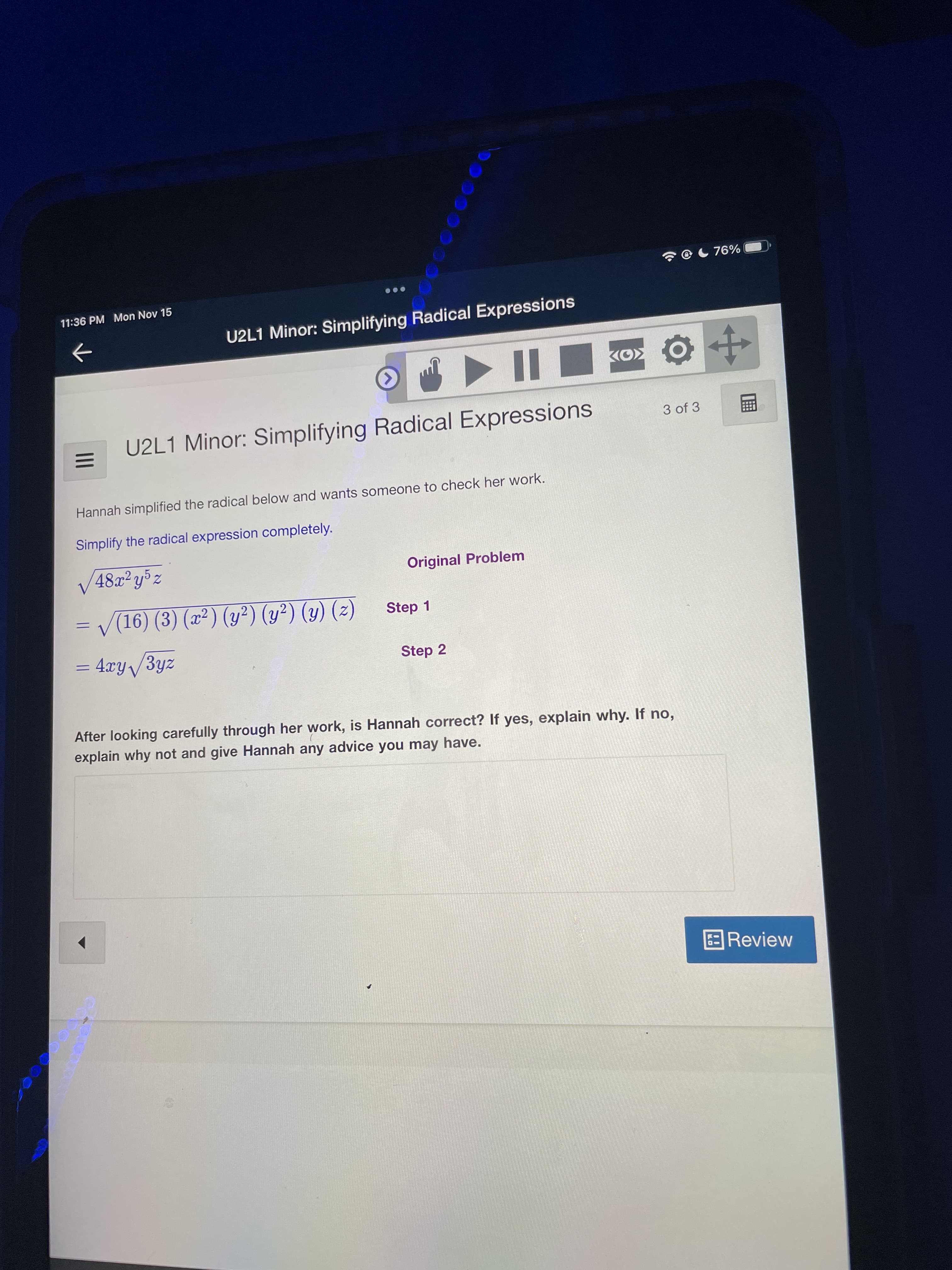 II
11:36 PM Mon Nov 15
U2L1 Minor: Simplifying Radical Expressions
->
U2L1 Minor: Simplifying Radical Expressions
3 of 3
Hannah simplified the radical below and wants someone to check her work.
Simplify the radical expression completely.
V48z²y%z
Original Problem
= V(16) (3) (x²) (y²) (y²) (y) (2)
Step 1
%3D
= 4xy/3yz
Step 2
After looking carefully through her work, is Hannah correct? If yes, explain why. If no,
explain why not and give Hannah any advice you may have.
BReview
