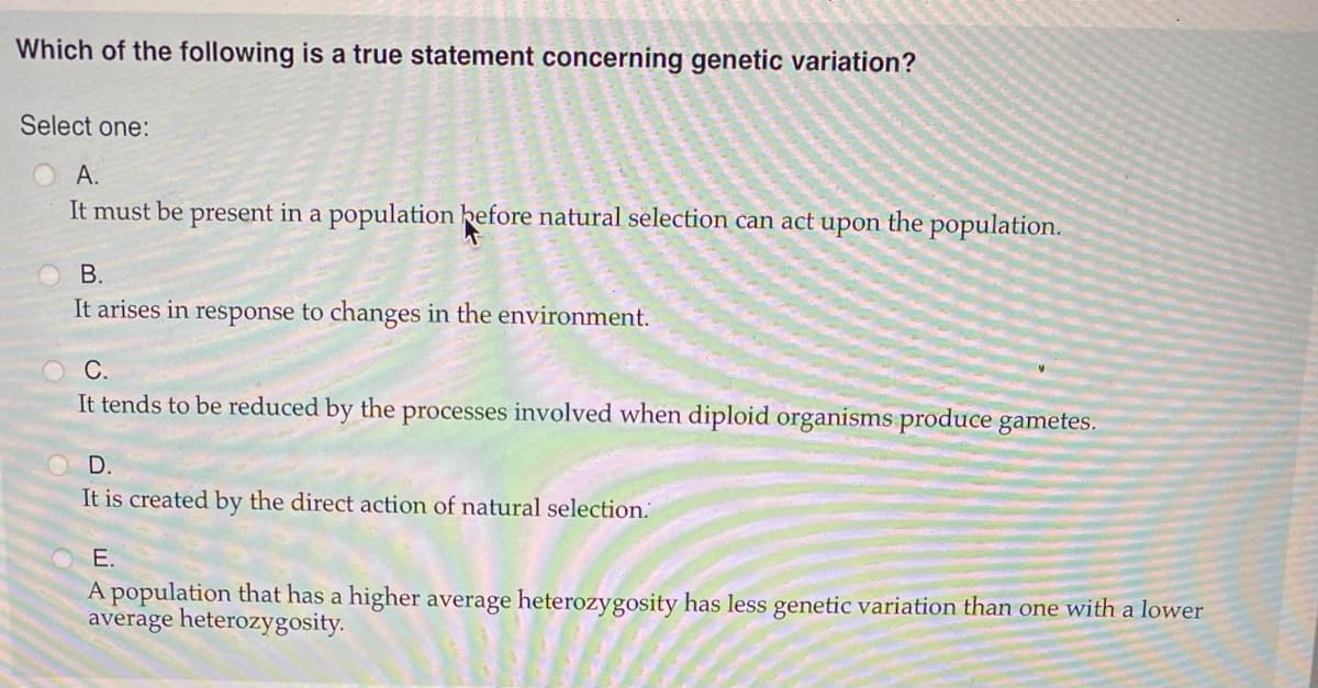 Which of the following is a true statement concerning genetic variation?
Select one:
А.
It must be present in a population hefore natural selection can act
the population.
upon.
В.
It arises in response to changes in the environment.
C.
It tends to be reduced by the processes involved when diploid organisms produce gametes.
D.
It is created by the direct action of natural selection.
E.
A population that has a higher average heterozygosity has less genetic variation than one with a lower
average heterozygosity.
