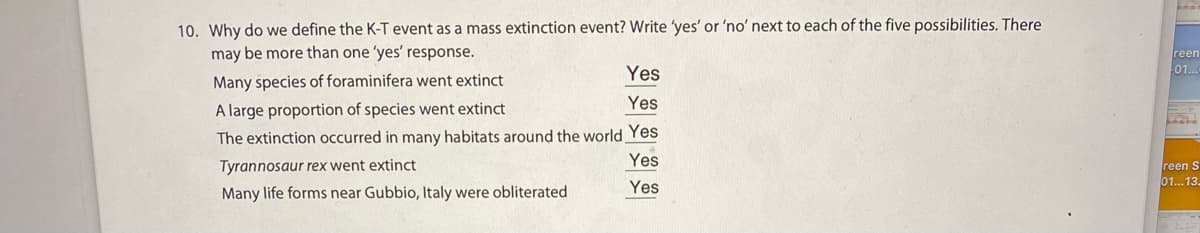 10. Why do we define the K-T event as a mass extinction event? Write 'yes' or 'no' next to each of the five possibilities. There
may be more than one 'yes' response.
reen
01..
Yes
Many species of foraminifera went extinct
Yes
A large proportion of species went extinct
The extinction occurred in many habitats around the world Yes
Yes
Tyrannosaur rex went extinct
reen S
01...13
Many life forms near Gubbio, Italy were obliterated
Yes
