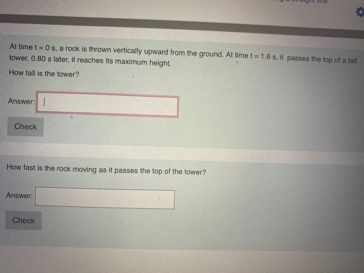 Iine
At time t = 0 s, a rock is thrown vertically upward from the ground. At time t = 1.6 s, it passes the top of a tall
tower. 0.80 s later, it reaches its maximum height.
How tall is the tower?
Answer: |
Check
How fast is the rock moving as it passes the top of the tower?
Answer:
Check
